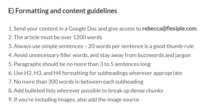 Extract from Flexiple's guest post guidelines. Text reads: E) Formatting and content guidelines
1. Send your content in a Google Doc and give access to rebecca@flexiple.com.
2. The article must be over 1200 words
3. Always use simple sentences – 20 words per sentence is a good thumb-rule
4. Avoid unnecessary filler words, and stay away from buzzwords and jargon
5. Paragraphs should be no more than 3 to 5 sentences long
6. Use H2, H3, and H4 formatting for subheadings wherever appropriate
7. No more than 300 words in between each subheading
8. Add bulleted lists wherever possible to break up dense chunks
9. If you’re including images, also add the image source